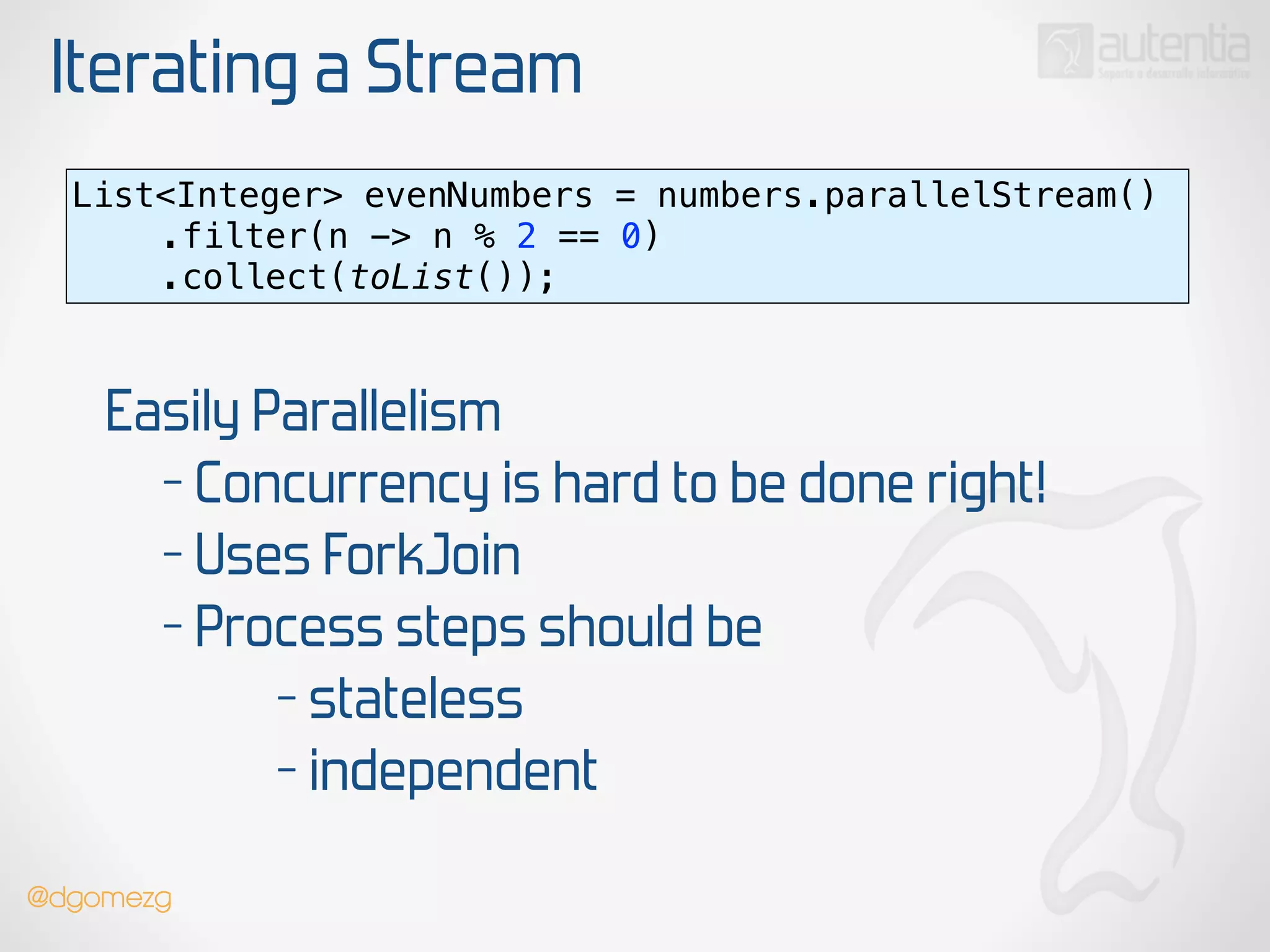 Iterating a Stream
List<Integer> evenNumbers = numbers.parallelStream() 
.filter(n -> n % 2 == 0) 
.collect(toList());
Easily Parallelism
- Concurrency is hard to be done right!
- Uses ForkJoin
- Process steps should be
- stateless
- independent
@dgomezg
 
