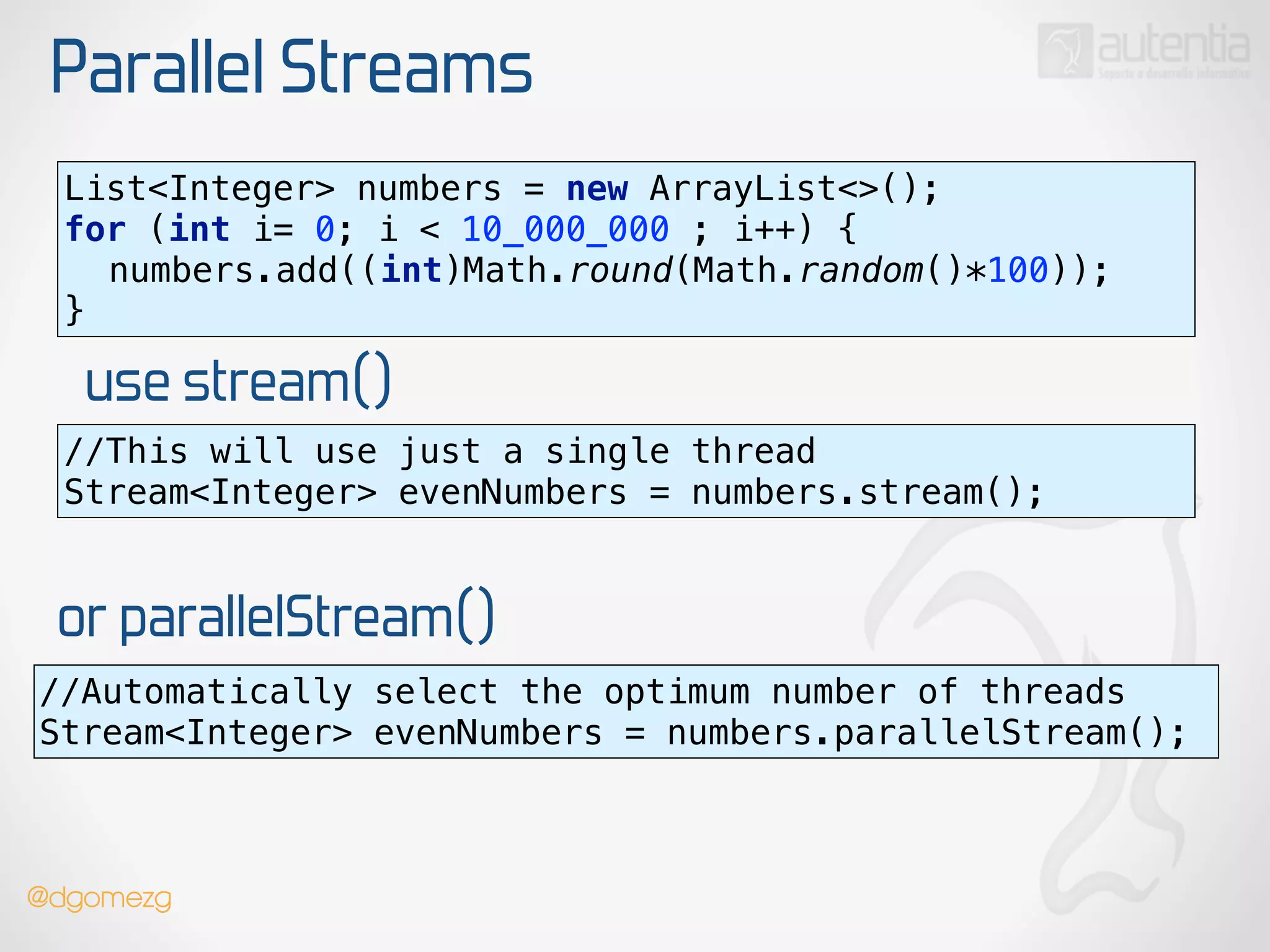 Parallel Streams
use stream()
List<Integer> numbers = new ArrayList<>(); 
for (int i= 0; i < 10_000_000 ; i++) { 
numbers.add((int)Math.round(Math.random()*100)); 
}
//This will use just a single thread
Stream<Integer> evenNumbers = numbers.stream();
or parallelStream()
//Automatically select the optimum number of threads
Stream<Integer> evenNumbers = numbers.parallelStream();
@dgomezg
 