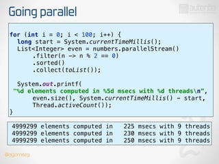 Going parallel
use stream()
for (int i = 0; i < 100; i++) { 
long start = System.currentTimeMillis(); 
List<Integer> even = numbers.parallelStream() 
.filter(n -> n % 2 == 0) 
.sorted() 
.collect(toList());
 
System.out.printf(
"%d elements computed in %5d msecs with %d threadsn”, 
even.size(), System.currentTimeMillis() - start,
Thread.activeCount()); 
}
4999299 elements computed in 225 msecs with 9 threads
4999299 elements computed in 230 msecs with 9 threads
4999299 elements computed in 250 msecs with 9 threads
@dgomezg
 