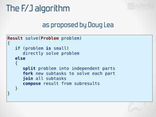 The F/J algorithm
Result solve(Problem problem)
{
if (problem is small)
directly solve problem
else
{
split problem into independent parts
fork new subtasks to solve each part
join all subtasks
compose result from subresults
}
}
as proposed by Doug Lea
 