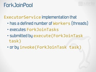 ForkJoinPool
ExecutorService implementation that
• has a defined number of Workers (threads)
• executes ForkJoinTasks
• submitted by execute(ForkJoinTask  
task)  
• or by invoke(ForkJoinTask  task)
 