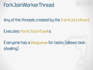 ForkJoinWorkerThread
Any of the threads created by the ForkJoinPool
Executes ForkJoinTasks
Everyone has a Dequeue for tasks (allows task
stealing)
 