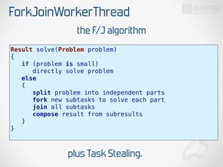 ForkJoinWorkerThread
Result solve(Problem problem)
{
if (problem is small)
directly solve problem
else
{
split problem into independent parts
fork new subtasks to solve each part
join all subtasks
compose result from subresults
}
}
the F/J algorithm
plus Task Stealing.
 