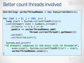 Better count threads involved
Set<String> workerThreadNames = new ConcurrentSet<>(); 
for (int i = 0; i < 100; i++) { 
long start = System.currentTimeMillis(); 
List<Integer> even = numbers.stream() 
.filter(n -> n % 2 == 0) 
.peek(n -> workerThreadNames.add(
Thread.currentThread().getName())) 
.sorted() 
.collect(toList()); 
 
System.out.printf(
"%d elements computed in %5d msecs with %d threadsn”, 
even.size(), System.currentTimeMillis() - start,
workerThreadNames.size()); 
}
 