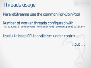 Threads usage
ParallelStreams use the common ForkJoinPool
Number of worker threads configured with
-­‐Djava.util.concurrent.ForkJoinPool.common.parallelism=n
Useful to keep CPU parallelism under control…
…but …
 