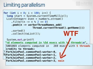Limiting parallelism
for (int i = 0; i < 100; i++) { 
long start = System.currentTimeMillis(); 
List<Integer> even = numbers.stream() 
.filter(n -> n % 2 == 0) 
.peek(n -> workerThreadNames.add(
Thread.currentThread().getName())) 
.sorted() 
.collect(toList()); 
 
System.out.printf(
"%d elements computed in %5d msecs with %d threadsn”, 
even.size(), System.currentTimeMillis() - start,
workerThreadNames.size()); 
}
System.out.println("credits to threads: “
+ workerThreadNames);
5001069 elements computed in 269 msecs with 5 threads
credits to threads:
ForkJoinPool.commonPool-worker-0,
ForkJoinPool.commonPool-worker-1,
ForkJoinPool.commonPool-worker-2,
ForkJoinPool.commonPool-worker-3, main
WTF
 