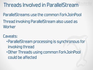 Threads Involved in ParallelStream
ParallelStreams use the common ForkJoinPool
Thread invoking ParallelStream also used as
Worker
Caveats:
•ParallelStream processing is synchronous for
invoking thread
•Other Threads using common ForkJoinPool
could be affected
 