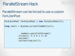 ParallelStream Hack
ParallelStream can be forced to use a custom
ForkJoinPool
ForkJoinPool forkJoinPool = new ForkJoinPool(4); 
 
long start = System.currentTimeMillis(); 
numbers.parallelStream() 
.filter(n -> n % 2 == 0) 
.sorted() 
.collect(toList()); 
 
 