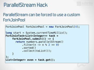 ParallelStream Hack
ParallelStream can be forced to use a custom
ForkJoinPool
ForkJoinPool forkJoinPool = new ForkJoinPool(4); 
 
long start = System.currentTimeMillis(); 
ForkJoinTask<List<Integer>> task = 
forkJoinPool.submit(() -> { 
return numbers.parallelStream() 
.filter(n -> n % 2 == 0) 
.sorted() 
.collect(toList()); 
} 
);
List<Integer> even = task.get();
 