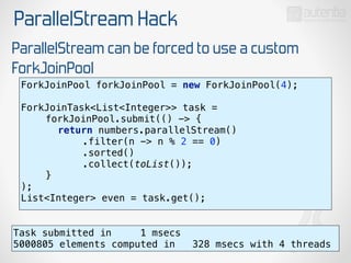 ParallelStream Hack
ParallelStream can be forced to use a custom
ForkJoinPool
ForkJoinPool forkJoinPool = new ForkJoinPool(4); 
 
ForkJoinTask<List<Integer>> task = 
forkJoinPool.submit(() -> { 
return numbers.parallelStream() 
.filter(n -> n % 2 == 0) 
.sorted() 
.collect(toList()); 
} 
);
List<Integer> even = task.get();
Task submitted in 1 msecs
5000805 elements computed in 328 msecs with 4 threads
 