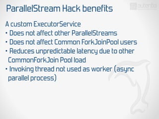 ParallelStream Hack benefits
A custom ExecutorService
• Does not affect other ParallelStreams
• Does not affect Common ForkJoinPool users
• Reduces unpredictable latency due to other
CommonForkJoin Pool load
• Invoking thread not used as worker (async
parallel process)
 