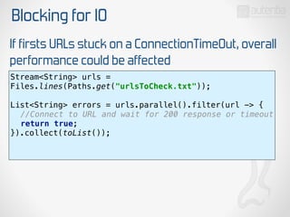 Blocking for IO
If firsts URLs stuck on a ConnectionTimeOut, overall
performance could be affected
Stream<String> urls =
Files.lines(Paths.get("urlsToCheck.txt")); 
 
List<String> errors = urls.parallel().filter(url -> { 
//Connect to URL and wait for 200 response or timeout 
return true; 
}).collect(toList()); 
 