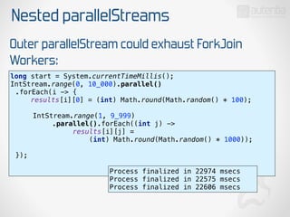 Nested parallelStreams
Outer parallelStream could exhaust ForkJoin
Workers:
long start = System.currentTimeMillis(); 
IntStream.range(0, 10_000).parallel()
.forEach(i -> { 
results[i][0] = (int) Math.round(Math.random() * 100); 
 
IntStream.range(1, 9_999)
.parallel().forEach((int j) ->
results[i][j] =
(int) Math.round(Math.random() * 1000)); 
 
}); 
Process finalized in 22974 msecs
Process finalized in 22575 msecs
Process finalized in 22606 msecs
 
