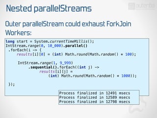 Nested parallelStreams
Outer parallelStream could exhaust ForkJoin
Workers:
long start = System.currentTimeMillis(); 
IntStream.range(0, 10_000).parallel()
.forEach(i -> { 
results[i][0] = (int) Math.round(Math.random() * 100); 
 
IntStream.range(1, 9_999)
.sequential().forEach((int j) ->
results[i][j] =
(int) Math.round(Math.random() * 1000)); 
 
}); 
Process finalized in 12491 msecs
Process finalized in 12589 msecs
Process finalized in 12798 msecs
 