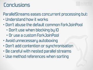 Conclusions
ParallelStreams eases concurrent processing but:
• Understand how it works
• Don’t abuse the default common ForkJoinPool
• Don’t use when blocking by IO
• Or use a custom ForkJoinPool
• Avoid unnecessary autoboxing
• Don’t add contention or synchronisation
• Be careful with nested parallel streams
• Use method references when sorting
 