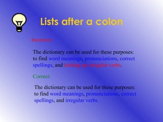 Lists after a colon Incorrect: The dictionary can be used for these purposes: to find  word meanings ,  pronunciations ,  correct spellings , and  looking up irregular verbs . Correct: The dictionary can be used for these purposes: to find  word meanings ,  pronunciations ,  correct spellings , and  irregular verbs. 