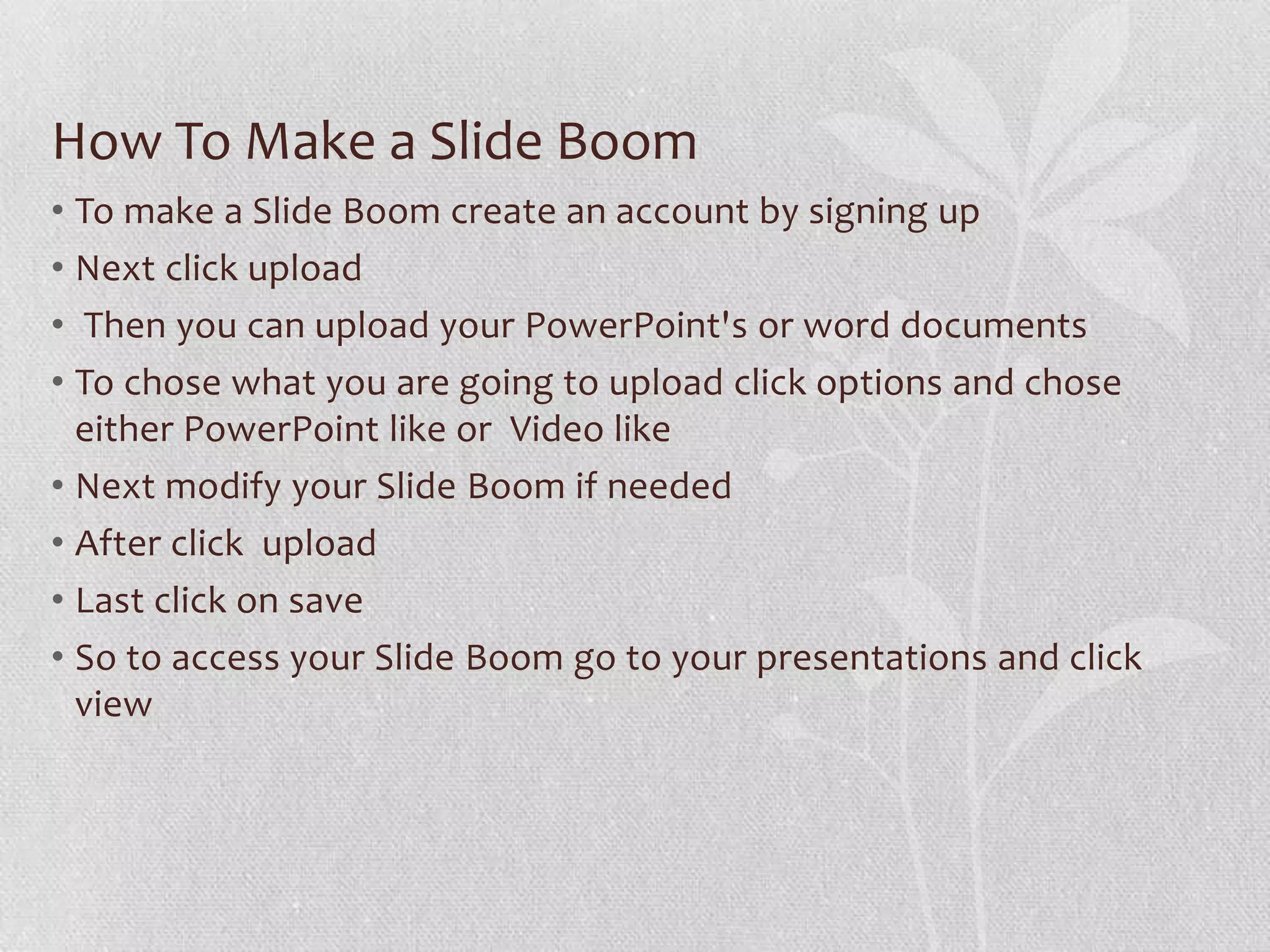 How To Make a Slide Boom
• To make a Slide Boom create an account by signing up
• Next click upload
• Then you can upload your PowerPoint's or word documents
• To chose what you are going to upload click options and chose
  either PowerPoint like or Video like
• Next modify your Slide Boom if needed
• After click upload
• Last click on save
• So to access your Slide Boom go to your presentations and click
  view
 