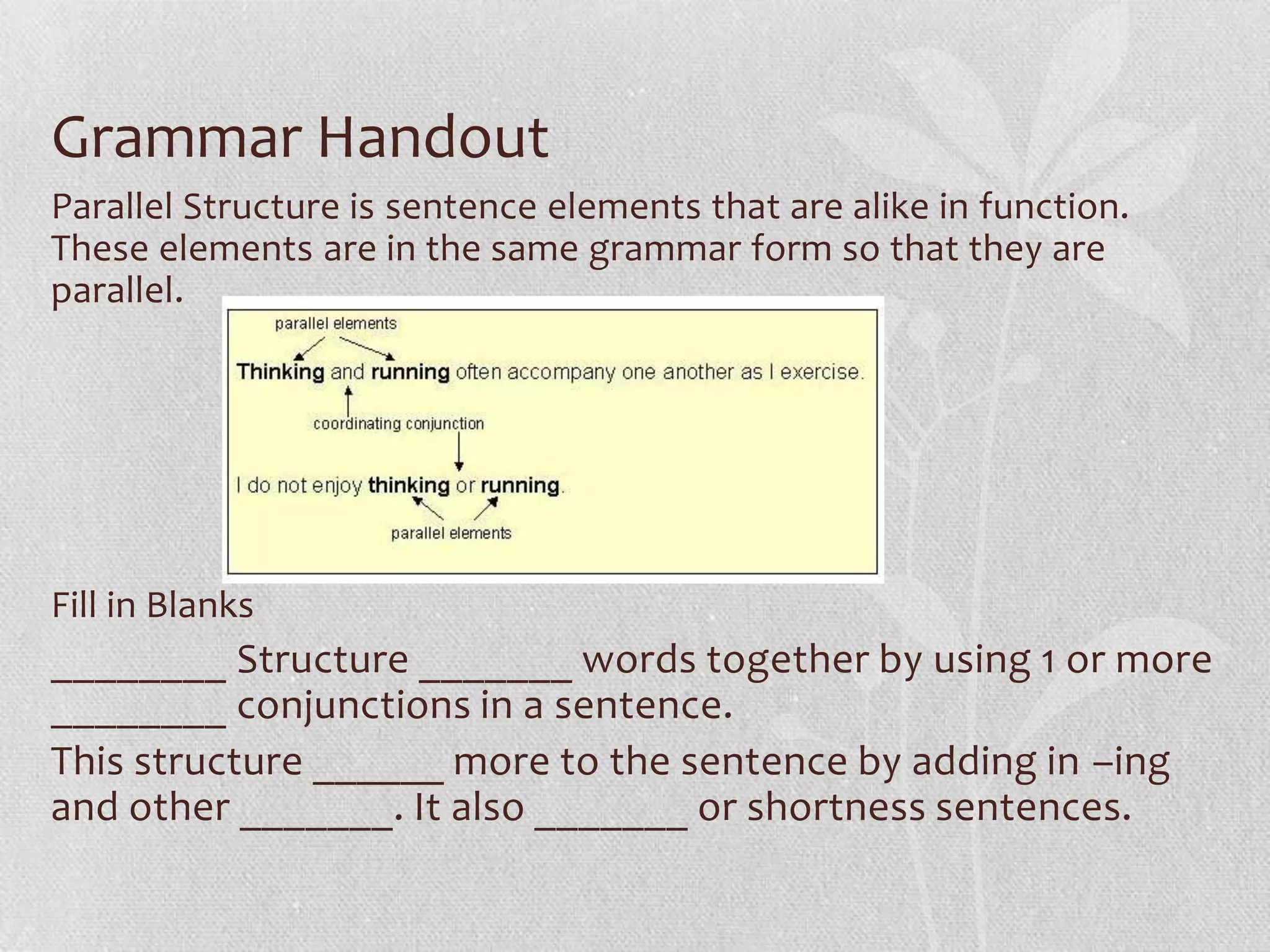 Grammar Handout
Parallel Structure is sentence elements that are alike in function.
These elements are in the same grammar form so that they are
parallel.




Fill in Blanks
________ Structure _______ words together by using 1 or more
________ conjunctions in a sentence.
This structure ______ more to the sentence by adding in –ing
and other _______. It also _______ or shortness sentences.
 