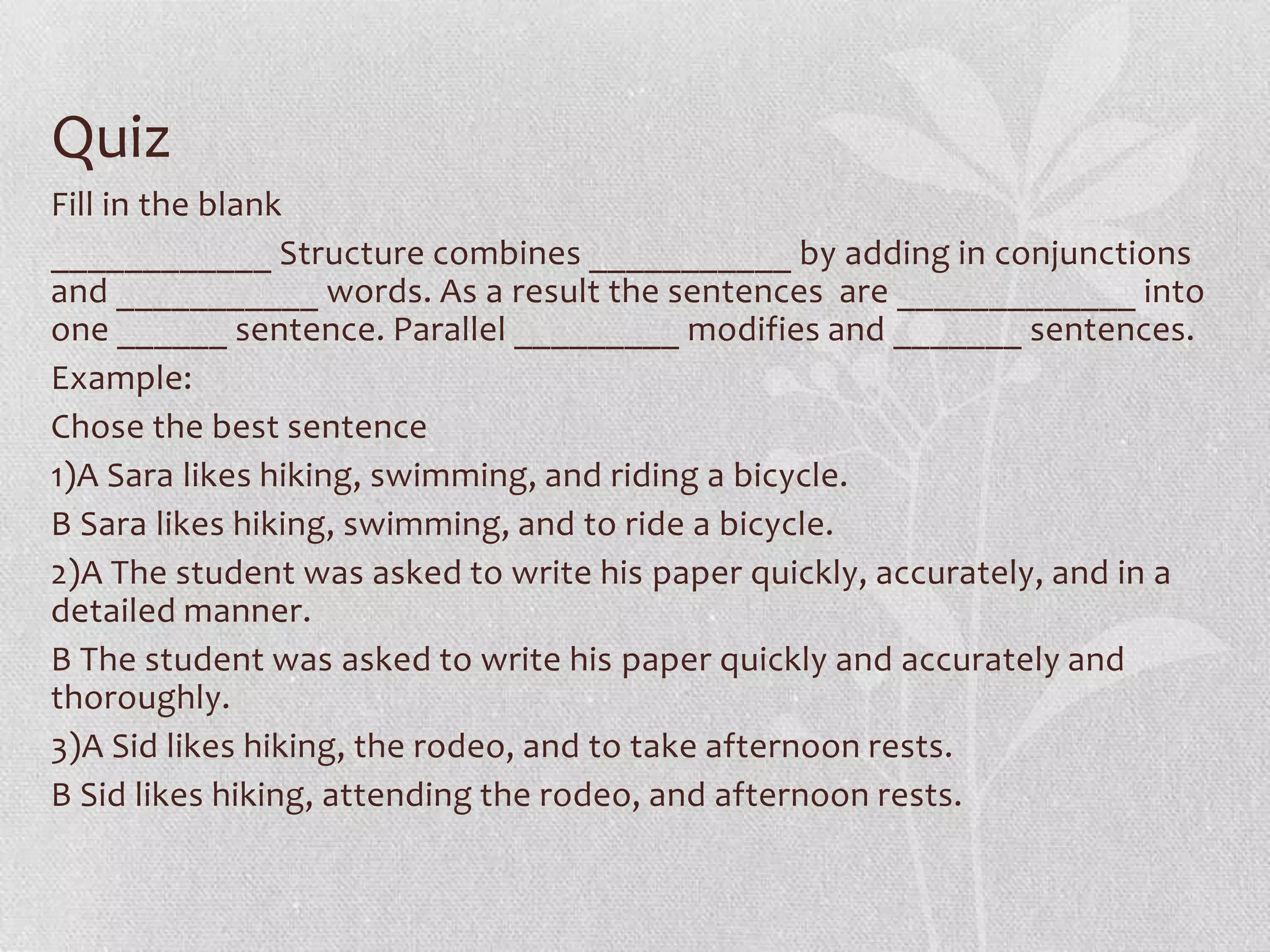 Quiz
Fill in the blank
____________ Structure combines ___________ by adding in conjunctions
and ___________ words. As a result the sentences are _____________ into
one ______ sentence. Parallel _________ modifies and _______ sentences.
Example:
Chose the best sentence
1)A Sara likes hiking, swimming, and riding a bicycle.
B Sara likes hiking, swimming, and to ride a bicycle.
2)A The student was asked to write his paper quickly, accurately, and in a
detailed manner.
B The student was asked to write his paper quickly and accurately and
thoroughly.
3)A Sid likes hiking, the rodeo, and to take afternoon rests.
B Sid likes hiking, attending the rodeo, and afternoon rests.
 