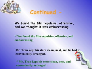 Continued -
We found the film repulsive, offensive,
and we thought it was embarrassing.
We found the film repulsive, offensive, and
embarrassing.
Mr. Tran kept his store clean, neat, and he had it
conveniently arranged.
Mr. Tran kept his store clean, neat, and
conveniently arranged.
 