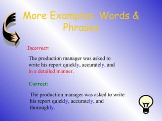 More Examples: Words &
Phrases
Incorrect:
The production manager was asked to
write his report quickly, accurately, and
in a detailed manner.
Correct:
The production manager was asked to write
his report quickly, accurately, and
thoroughly.
 