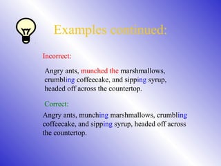 Examples continued:
Incorrect:
Angry ants, munched the marshmallows,
crumbling coffeecake, and sipping syrup,
headed off across the countertop.
Correct:
Angry ants, munching marshmallows, crumbling
coffeecake, and sipping syrup, headed off across
the countertop.
 