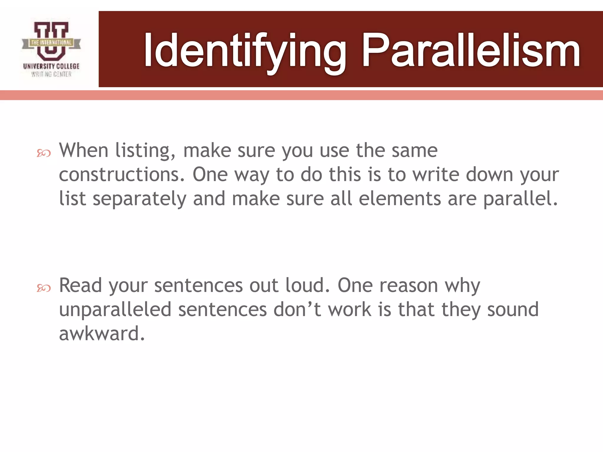  When listing, make sure you use the same
constructions. One way to do this is to write down your
list separately and make sure all elements are parallel.
 Read your sentences out loud. One reason why
unparalleled sentences don’t work is that they sound
awkward.
 