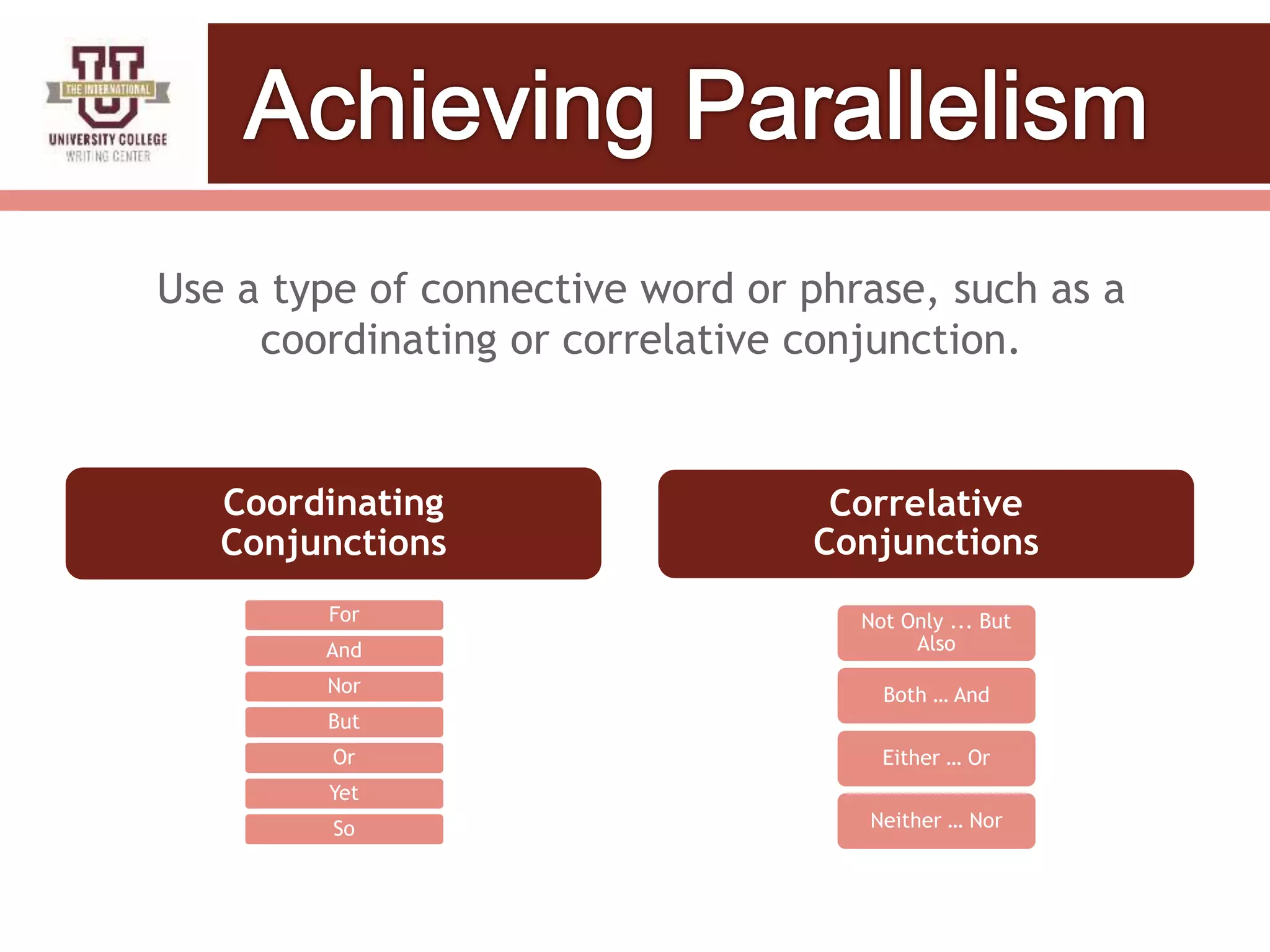 Use a type of connective word or phrase, such as a
coordinating or correlative conjunction.
For
And
Nor
But
Or
Yet
So
Correlative
Conjunctions
Not Only ... But
Also
Both … And
Either … Or
Neither … Nor
Coordinating
Conjunctions
 