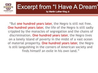 “But one hundred years later, the Negro is still not free.
One hundred years later, the life of the Negro is still sadly
crippled by the manacles of segregation and the chains of
discrimination. One hundred years later, the Negro lives
on a lonely island of poverty in the midst of a vast ocean
of material prosperity. One hundred years later, the Negro
is still languishing in the corners of American society and
finds himself an exile in his own land.”
 