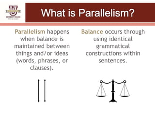Parallelism happens
when balance is
maintained between
things and/or ideas
(words, phrases, or
clauses).
Balance occurs through
using identical
grammatical
constructions within
sentences.
 