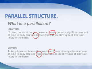What is a parallelism?
Incorrect:
To keep horses at home, the owner must commit a significant amount
of time to daily care and knowing how to identify signs of illness or
injury in the horse.
Correct:
To keep horses at home, the owner must commit a significant amount
of time to daily care and must know how to identify signs of illness or
injury in the horse
 