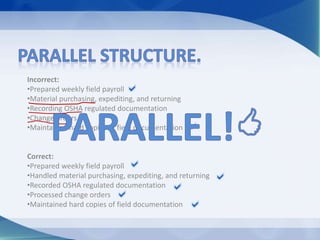 Incorrect:
•Prepared weekly field payroll
•Material purchasing, expediting, and returning
•Recording OSHA regulated documentation
•Change orders
•Maintained hard copies of field documentation
Correct:
•Prepared weekly field payroll
•Handled material purchasing, expediting, and returning
•Recorded OSHA regulated documentation
•Processed change orders
•Maintained hard copies of field documentation
 