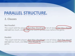 2. Clauses
Not Parallel:
The coach told the players that they should get a lot of sleep, that they should
not eat too much, and to do some warm-up exercises before the game.
Parallel:
The coach told the players that they should get a lot of sleep, that they should
not eat too much, and that they should do some warm-up exercises before the
game.
 