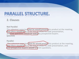 2. Clauses
Not Parallel:
The salesman expected that he would present his product at the meeting,
that there would be time for him to show his slide presentation,
and that questions would be asked by prospective buyers.
(passive)
Parallel:
The salesman expected that he would present his product at the meeting,
that there would be time for him to show his slide presentation, and
that prospective buyers would ask him questions.
 