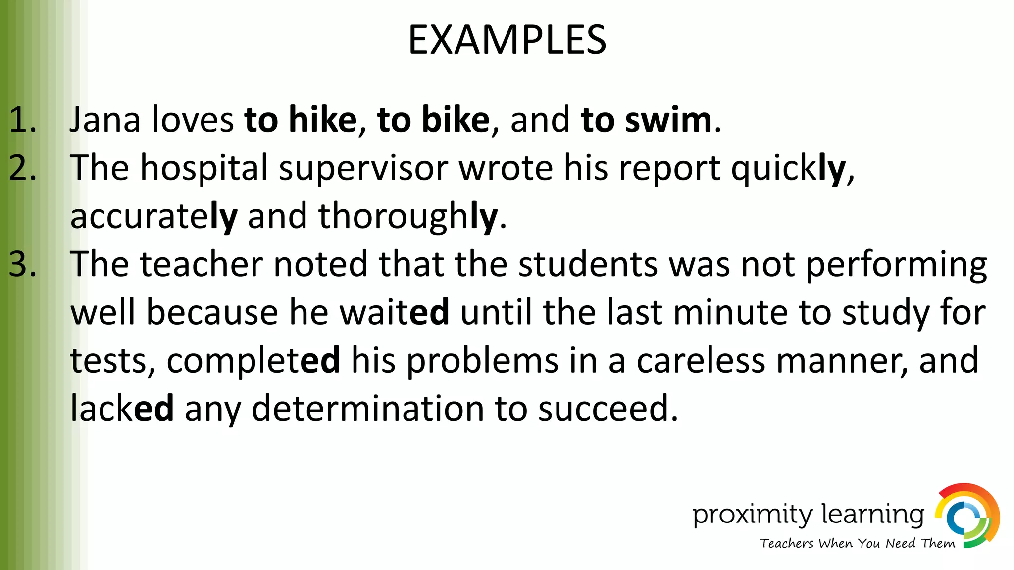 EXAMPLES
1. Jana loves to hike, to bike, and to swim.
2. The hospital supervisor wrote his report quickly,
accurately and thoroughly.
3. The teacher noted that the students was not performing
well because he waited until the last minute to study for
tests, completed his problems in a careless manner, and
lacked any determination to succeed.