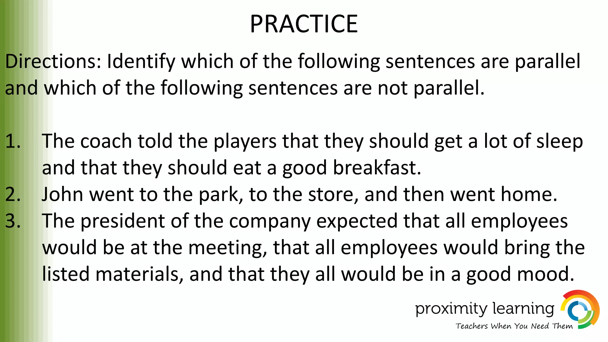 PRACTICE
Directions: Identify which of the following sentences are parallel
and which of the following sentences are not parallel.
1. The coach told the players that they should get a lot of sleep
and that they should eat a good breakfast.
2. John went to the park, to the store, and then went home.
3. The president of the company expected that all employees
would be at the meeting, that all employees would bring the
listed materials, and that they all would be in a good mood.