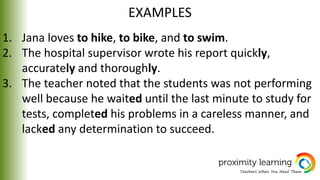 EXAMPLES
1. Jana loves to hike, to bike, and to swim.
2. The hospital supervisor wrote his report quickly,
accurately and thoroughly.
3. The teacher noted that the students was not performing
well because he waited until the last minute to study for
tests, completed his problems in a careless manner, and
lacked any determination to succeed.
 