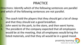 PRACTICE
Directions: Identify which of the following sentences are parallel
and which of the following sentences are not parallel.
1. The coach told the players that they should get a lot of sleep
and that they should eat a good breakfast.
2. John went to the park, to the store, and then went home.
3. The president of the company expected that all employees
would be at the meeting, that all employees would bring the
listed materials, and that they all would be in a good mood.
 