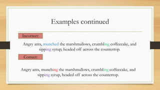 Examples continued
Incorrect:
Angry ants, munched the marshmallows, crumbling coffeecake, and
sipping syrup, headed off across the countertop.
Correct:
Angry ants, munching the marshmallows, crumbling coffeecake, and
sipping syrup, headed off across the countertop.
 