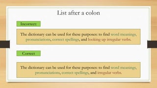 List after a colon
Incorrect:
The dictionary can be used for these purposes: to find word meanings,
pronunciations, correct spellings, and looking up irregular verbs.
Correct
The dictionary can be used for these purposes: to find word meanings,
pronunciations, correct spellings, and irregular verbs.
 