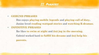 II. Phrases
 GERUND PHRASES
Don enjoys playing mobile legends and playing call of duty.
Janine loved reading wattpad stories and watching K-dramas.
 INFINITIVE PHRASES
Ike likes to swim at night and (to) jog in the morning.
Gabriel worked hard to fulfill his dreams and (to) help his
parents.
18
 