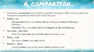 A. COMPARISON
▸ Sometimes, connectors is a need for a parallel structures. Make sure you place the
connectors immediately before the words they join.
 Either…or
Not parallel: They can either drive to Baguio or they’re flying to
Palawan.
Parallel: They can either drive to Baguio or fly to Palawan.
 Not only… but also
Sofia does not only play golf but also swim like a pro.
 Both… and
The fruit is both tasty and fresh.
 Rather… than
I would rather sing in the chorus than perform a solo.
28
 