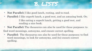 B. LISTS
▸ Not Parallel: I like good lunch, resting, and to read.
▸ Parallel: I like superb lunch, a good rest, and an amusing book. Or;
I like eating a superb lunch, getting a good rest, and
reading a nice book.
▸ Not Parallel: The thesaurus can also be used for these purposes: to
find word meanings, antonyms, and ensure correct spelling.
▸ Parallel: The thesaurus can also be used for these purposes: to find
word meanings, to look for antonyms, and (to) ensure correct
spelling.
29
 