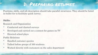 D. Preparing resumes
Positions, skills, and job description should take parallel structures. They should be listed
in bullet for to facilitate quick survey.
Skills:
Research and Organization
• Conducted and charted surveys
• Developed and carried out a contest for games on TV
• Directed school plays
Public Relations
• Handled costumer queries
• Talked before groups of 300 students
• Worked directly with costumers on the sales department
32
 