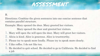 ASSESSMENT
B.
Directions: Combine the given sentences into one concise sentence that
contains parallel structure.
Example: Mary opened the door. Mary greeted her visitors.
Mary opened the door and greeted her visitors.
1. Mary will open the will open the door. Mary will greet her visitors.
2. Alicia is kind. Alice is generous. Alice is trustworthy.
3. Please try to speak more loudly. Please try to speak more clearly.
4. I like coffee. I do not like tea.
5. He decided to quit school. He decided to go to California. He decided to find
a job
35
 