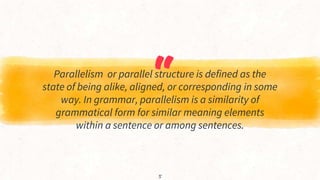 “
Parallelism or parallel structure is defined as the
state of being alike, aligned, or corresponding in some
way. In grammar, parallelism is a similarity of
grammatical form for similar meaning elements
within a sentence or among sentences.
5
 