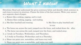 What I know!
Directions: Read and understand the given sentences below and identify which sentence in
each item is correct in structure. Choose the letter of the best answer. Write your answer
on a separate sheet of paper.
1. a. Romeo likes cooking, jogging, and to read.
b. Romeo likes cooking, jogging, and reading.
2. a. She likes baseball and running. b. She likes to play baseball and
to run.
3. a. The horse ran across the yard, jumped over the fence, and rushed down the alley.
b. The horse ran across the yard, jumped over the fence, and rushed away.
4. a. I study on Tuesdays, Wednesdays, and Thursdays.
b. I study on Tuesdays, Wednesdays and on a Thursday.
5. a. Diane can paint cars, motorbikes, and buses very well.
b. Diane can paint cars, a motorbike, and trains very well.
8
 