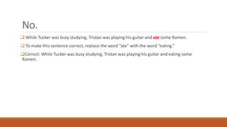 No. 
 While Tucker was busy studying, Tristan was playing his guitar and ate some Ramen. 
 To make this sentence correct, replace the word “ate” with the word “eating.” 
Correct: While Tucker was busy studying, Tristan was playing his guitar and eating some 
Ramen. 
 