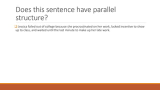 Does this sentence have parallel 
structure? 
 Jessica failed out of college because she procrastinated on her work, lacked incentive to show 
up to class, and waited until the last minute to make up her late work. 
 
