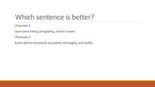 Which sentence is better? 
Example 1. 
Jason went hiking, paragliding, and for a swim. 
Example 2. 
Austin did his homework accurately, thoroughly, and swiftly. 
 